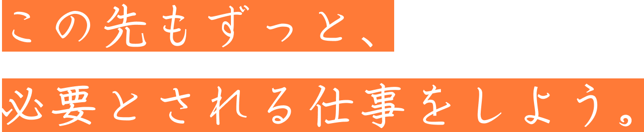 この先もずっと、必要とされる仕事をしよう。