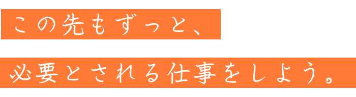 この先もずっと、必要とされる仕事をしよう。